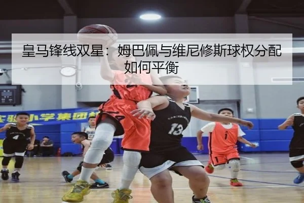 皇马锋线双星：姆巴佩与维尼修斯球权分配如何平衡