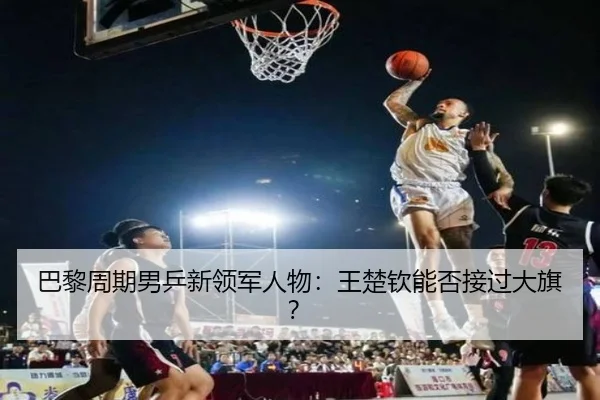 巴黎周期男乒新领军人物：王楚钦能否接过大旗？ - hth.com